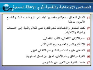 ‫والنفسية‬ ‫االجتماعية‬ ‫الخصائص‬‫السم‬ ‫االعاقة‬ ‫لذوي‬‫عية‬
(1‫ووع‬‫و‬‫م‬ ‫وواركة‬‫و‬‫المش‬ ‫وودم‬‫و‬‫ع‬ ‫ووة‬‫و‬‫نتيج‬ ‫وواعي‬‫و‬‫اجتم‬ ‫ووور‬‫و‬‫قص‬ ‫ووه‬‫و‬‫لدي‬ ‫وومعيا‬‫و‬‫س‬ ‫وواق‬‫و‬‫المع‬ ‫وو‬‫و‬‫الطف‬
‫بفاعلية‬ ‫اآلخرين‬.
(2‫االنسو‬ ‫إلوى‬ ‫والميو‬ ‫الكوالم‬ ‫علوى‬ ‫القودرة‬ ‫لعودم‬ ‫واالنفعواالت‬ ‫المشاعر‬ ‫كبت‬‫،اي‬
‫واالنطواء‬ ‫والعزلة‬.
(3‫االنفعالي‬ ‫التقلي‬ ،‫االنفعالي‬ ‫االتزان‬ ‫عدم‬.
(4‫الت،ركات‬ ‫وضوح‬ ‫لعدم‬ ‫والتسرع‬ ‫االندفاع‬.
(5‫ا‬‫وا‬ ،‫الذات‬ ‫مفهوم‬ ‫نخفاض‬‫الغير‬ ‫في‬ ‫الثقة‬ ‫وعدم‬ ‫لش‬.
(6‫األمان‬ ‫وعدم‬ ‫والقلق‬ ‫الخوف‬،‫المسئولية‬ ‫ت،م‬ ‫عن‬ ‫العجز‬.
(7‫مشاعرقم‬ ‫عن‬ ‫التعبير‬ ‫عن‬ ‫القدرة‬ ‫ضعف‬.
 