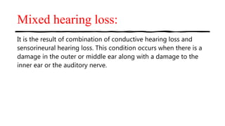 Mixed hearing loss:
It is the result of combination of conductive hearing loss and
sensorineural hearing loss. This condition occurs when there is a
damage in the outer or middle ear along with a damage to the
inner ear or the auditory nerve.
 