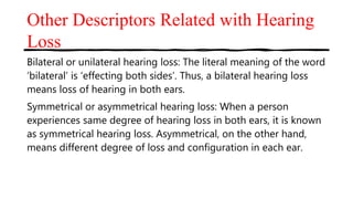 Other Descriptors Related with Hearing
Loss
Bilateral or unilateral hearing loss: The literal meaning of the word
‘bilateral’ is ‘effecting both sides’. Thus, a bilateral hearing loss
means loss of hearing in both ears.
Symmetrical or asymmetrical hearing loss: When a person
experiences same degree of hearing loss in both ears, it is known
as symmetrical hearing loss. Asymmetrical, on the other hand,
means different degree of loss and configuration in each ear.
 
