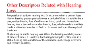 Other Descriptors Related with Hearing
Loss
Progressive or sudden hearing loss. In instances when a person loses
his/her hearing power gradually over a period of time it is said to be a
progressive hearing loss. On the other hand, quick and immediate
hearing loss is termed as sudden hearing loss, which needs immediate
medical attention in order to find out its cause and start the required
treatment.
Fluctuating or stable hearing loss. When the hearing capability varies
at different times, it is called a fluctuating hearing loss. Whereas, in a
stable hearing loss, condition of the child does not change over time
and remains constant.
 
