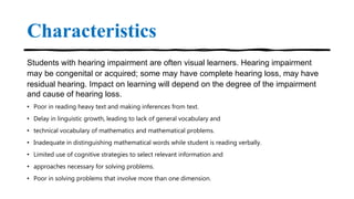 Characteristics
Students with hearing impairment are often visual learners. Hearing impairment
may be congenital or acquired; some may have complete hearing loss, may have
residual hearing. Impact on learning will depend on the degree of the impairment
and cause of hearing loss.
• Poor in reading heavy text and making inferences from text.
• Delay in linguistic growth, leading to lack of general vocabulary and
• technical vocabulary of mathematics and mathematical problems.
• Inadequate in distinguishing mathematical words while student is reading verbally.
• Limited use of cognitive strategies to select relevant information and
• approaches necessary for solving problems.
• Poor in solving problems that involve more than one dimension.
 