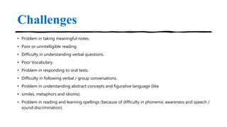 Challenges
• Problem in taking meaningful notes.
• Poor or unintelligible reading.
• Difficulty in understanding verbal questions.
• Poor Vocabulary.
• Problem in responding to oral tests.
• Difficulty in following verbal / group conversations.
• Problem in understanding abstract concepts and figurative language (like
• similes, metaphors and idioms).
• Problem in reading and learning spellings (because of difficulty in phonemic awareness and speech /
sound discrimination).
 