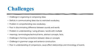 Challenges
• Challenge in organizing or composing ideas.
• Deficits in communicating ideas due to restricted vocabulary.
• Problem in comprehending new vocabulary.
• Poor in discriminating difference between sounds and words.
• Problem in understanding / using phrases / words with multiple
• meanings, terminologies/technical terms, abstract concepts, facts,
• Challenge in forming connections between ideas or concepts
• Challenge in grammar usage and sentence construction.
• Poor in understanding of comparisons, cause effect relationships and chronology of events.
 