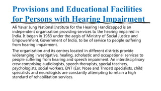 Provisions and Educational Facilities
for Persons with Hearing Impairment
Ali Yavar Jung National Institute for the Hearing Handicapped is an
independent organization providing services to the hearing impaired in
India. It began in 1983 under the aegis of Ministry of Social Justice and
Empowerment, Government of India, to be of service to people suffering
from hearing impairment.
The organization and its centres located in different districts provide
wideranging investigative, healing, scholastic and occupational services to
people suffering from hearing and speech impairment. An interdisciplinary
crew comprising audiologists, speech therapists, special teachers,
psychologists, social workers, ENT (Ear, Nose and Throat) specialists, child
specialists and neurologists are constantly attempting to retain a high
standard of rehabilitation services.
 