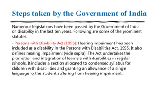 Steps taken by the Government of India
Numerous legislations have been passed by the Government of India
on disability in the last ten years. Following are some of the prominent
statutes:
• Persons with Disability Act (1995): Hearing impairment has been
included as a disability in the Persons with Disabilities Act, 1995. It also
defines hearing impairment (vide supra). The Act undertakes the
promotion and integration of learners with disabilities in regular
schools. It includes a section allocated to condensed syllabus for
children with disabilities and granting an allowance of a single
language to the student suffering from hearing impairment.
 