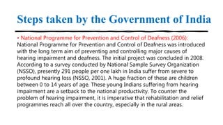 Steps taken by the Government of India
• National Programme for Prevention and Control of Deafness (2006):
National Programme for Prevention and Control of Deafness was introduced
with the long term aim of preventing and controlling major causes of
hearing impairment and deafness. The initial project was concluded in 2008.
According to a survey conducted by National Sample Survey Organization
(NSSO), presently 291 people per one lakh in India suffer from severe to
profound hearing loss (NSSO, 2001). A huge fraction of these are children
between 0 to 14 years of age. These young Indians suffering from hearing
impairment are a setback to the national productivity. To counter the
problem of hearing impairment, it is imperative that rehabilitation and relief
programmes reach all over the country, especially in the rural areas.
 