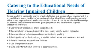 Catering to the Educational Needs of
Hearing Impaired Children
Before rendering support to hearing impaired children in a regular school environment, it is
a good idea to assess the kind of support required which will help in eliminating potential
obstructions to growth and development of the children. A precise and detailed knowledge
of a learner’s requirements reinforces good preparation and development. A good
assessment will entail:
• Learner’s self-assessment of any support needs
• Contemplation of support required to cater to any specific subject necessities
• Incorporation of technology and communication in teaching
• Participation of professionals, e.g. a teacher trained to teach students who are deaf
• Parents’ opinions about suitable facilities
• Use of expert evaluations
• Data and information at all levels of accomplishment
 