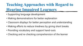 Teaching Approaches with Regard to
Hearing Impaired Learners
• Supporting language development
• Making demonstrations for better explanation
• Classroom displays for better perception and understanding
• Making efforts to reduce tiredness by giving short breaks
• Providing vocabulary and support hand-outs
• Checking and re-checking comprehension of the learner
 