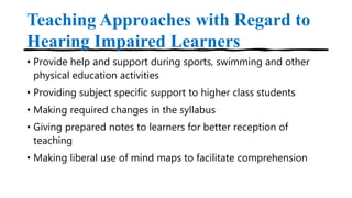 Teaching Approaches with Regard to
Hearing Impaired Learners
• Provide help and support during sports, swimming and other
physical education activities
• Providing subject specific support to higher class students
• Making required changes in the syllabus
• Giving prepared notes to learners for better reception of
teaching
• Making liberal use of mind maps to facilitate comprehension
 