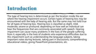 Introduction
The type of hearing loss is determined as per the location inside the ear
where the hearing impairment occurs. Certain types of hearing loss may be
encountered with the help of hearing aids. But the same may not hold true
for all types of hearing loss. Hearing loss is classified as slight, mild,
moderate, severe or profound, depending on how well an individual can
hear the frequencies that are commonly associated with speech. Hearing
impairment can cause many problems in the lives of the people suffering
from it, especially in the lives of students who experience difficulties due to
this impairment such as understanding the language subjects, taking
important notes during lectures, taking part in discussions, comprehending
educational videos, giving PowerPoint presentations, etc.
 