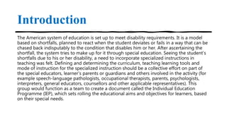 Introduction
The American system of education is set up to meet disability requirements. It is a model
based on shortfalls, planned to react when the student deviates or fails in a way that can be
chased back indisputably to the condition that disables him or her. After ascertaining the
shortfall, the system tries to make up for it through special education. Seeing the student’s
shortfalls due to his or her disability, a need to incorporate specialized instructions in
teaching was felt. Defining and determining the curriculum, teaching learning tools and
mode of instruction for the specialized instruction should be a collective effort on part of
the special educators, learner’s parents or guardians and others involved in the activity (for
example speech-language pathologists, occupational therapists, parents, psychologists,
interpreters, general educators, counsellors and other applicable representatives). This
group would function as a team to create a document called the Individual Education
Programme (IEP), which sets rolling the educational aims and objectives for learners, based
on their special needs.
 