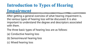 Introduction to Types of Hearing
Impairment
After getting a general overview of what hearing impairment is,
the various types of hearing loss will be discussed. It is also
important to understand the degree and descriptors associated
with them.
The three basic types of hearing loss are as follows:
(a) Conductive hearing loss
(b) Sensorineural hearing loss
(c) Mixed hearing loss
 