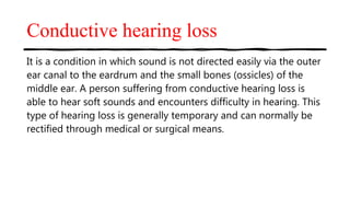 Conductive hearing loss
It is a condition in which sound is not directed easily via the outer
ear canal to the eardrum and the small bones (ossicles) of the
middle ear. A person suffering from conductive hearing loss is
able to hear soft sounds and encounters difficulty in hearing. This
type of hearing loss is generally temporary and can normally be
rectified through medical or surgical means.
 