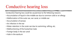 Conductive hearing loss
Conductive hearing loss could be caused due to the following reasons:
• Accumulation of liquid in the middle ear due to common cold or an allergy
• Malformation of the outer ear, ear canal, or middle ear
• Accumulation of earwax
• An infection in the ear
• Water retention in the outer ear due to swimming, rafting, etc.
• Malfunctioning of the Eustachian tube
• Foreign body in the ear canal
• Hole in the eardrum
 