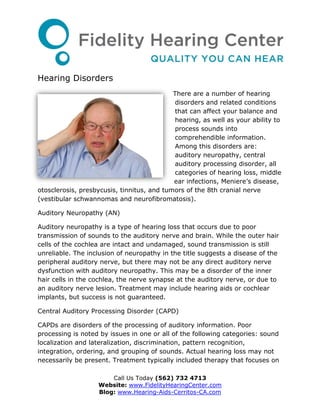 Hearing Disorders
                                            There are a number of hearing
                                             disorders and related conditions
                                             that can affect your balance and
                                             hearing, as well as your ability to
                                             process sounds into
                                             comprehendible information.
                                             Among this disorders are:
                                             auditory neuropathy, central
                                             auditory processing disorder, all
                                             categories of hearing loss, middle
                                            ear infections, Meniere’s disease,
otosclerosis, presbycusis, tinnitus, and tumors of the 8th cranial nerve
(vestibular schwannomas and neurofibromatosis).

Auditory Neuropathy (AN)

Auditory neuropathy is a type of hearing loss that occurs due to poor
transmission of sounds to the auditory nerve and brain. While the outer hair
cells of the cochlea are intact and undamaged, sound transmission is still
unreliable. The inclusion of neuropathy in the title suggests a disease of the
peripheral auditory nerve, but there may not be any direct auditory nerve
dysfunction with auditory neuropathy. This may be a disorder of the inner
hair cells in the cochlea, the nerve synapse at the auditory nerve, or due to
an auditory nerve lesion. Treatment may include hearing aids or cochlear
implants, but success is not guaranteed.

Central Auditory Processing Disorder (CAPD)

CAPDs are disorders of the processing of auditory information. Poor
processing is noted by issues in one or all of the following categories: sound
localization and lateralization, discrimination, pattern recognition,
integration, ordering, and grouping of sounds. Actual hearing loss may not
necessarily be present. Treatment typically included therapy that focuses on

                       Call Us Today (562) 732 4713
                   Website: www.FidelityHearingCenter.com
                   Blog: www.Hearing-Aids-Cerritos-CA.com
 