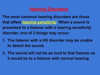 Hearing Disorders
The most common hearing disorders are those
that affect hearing sensitivity. When a sound is
presented to a listener with a hearing sensitivity
disorder, one of 2 things may occur:
1. The listener with a HS disorder may be unable
to detect the sound.
2. The sound will not be as loud to that listener as
it would be to a listener with normal hearing.
 
