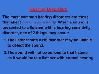 Hearing Disorders
The most common hearing disorders are those
that affect hearing sensitivity. When a sound is
presented to a listener with a hearing sensitivity
disorder, one of 2 things may occur:
1.The listener with a HS disorder may be unable
to detect the sound.
2.The sound will not be as loud to that listener
as it would be to a listener with normal hearing.
 