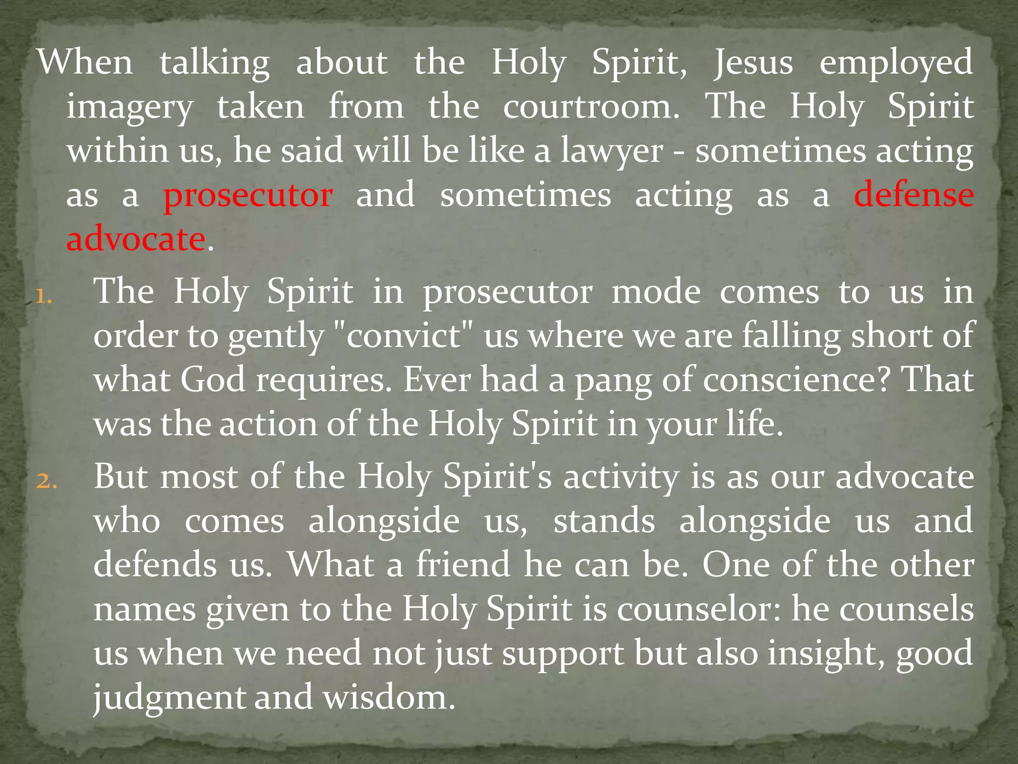 When talking about the Holy Spirit, Jesus employed
  imagery taken from the courtroom. The Holy Spirit
  within us, he said will be like a lawyer - sometimes acting
  as a prosecutor and sometimes acting as a defense
  advocate.
1. The Holy Spirit in prosecutor mode comes to us in
    order to gently "convict" us where we are falling short of
    what God requires. Ever had a pang of conscience? That
    was the action of the Holy Spirit in your life.
2. But most of the Holy Spirit's activity is as our advocate
    who comes alongside us, stands alongside us and
    defends us. What a friend he can be. One of the other
    names given to the Holy Spirit is counselor: he counsels
    us when we need not just support but also insight, good
    judgment and wisdom.
 