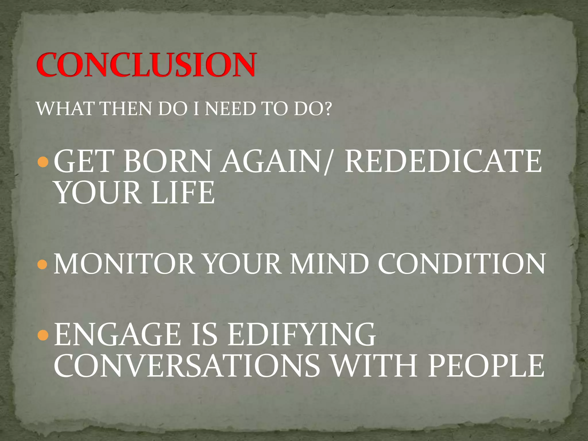WHAT THEN DO I NEED TO DO?

 GET BORN AGAIN/ REDEDICATE
 YOUR LIFE

 MONITOR YOUR MIND CONDITION

 ENGAGE IS EDIFYING
 CONVERSATIONS WITH PEOPLE
 