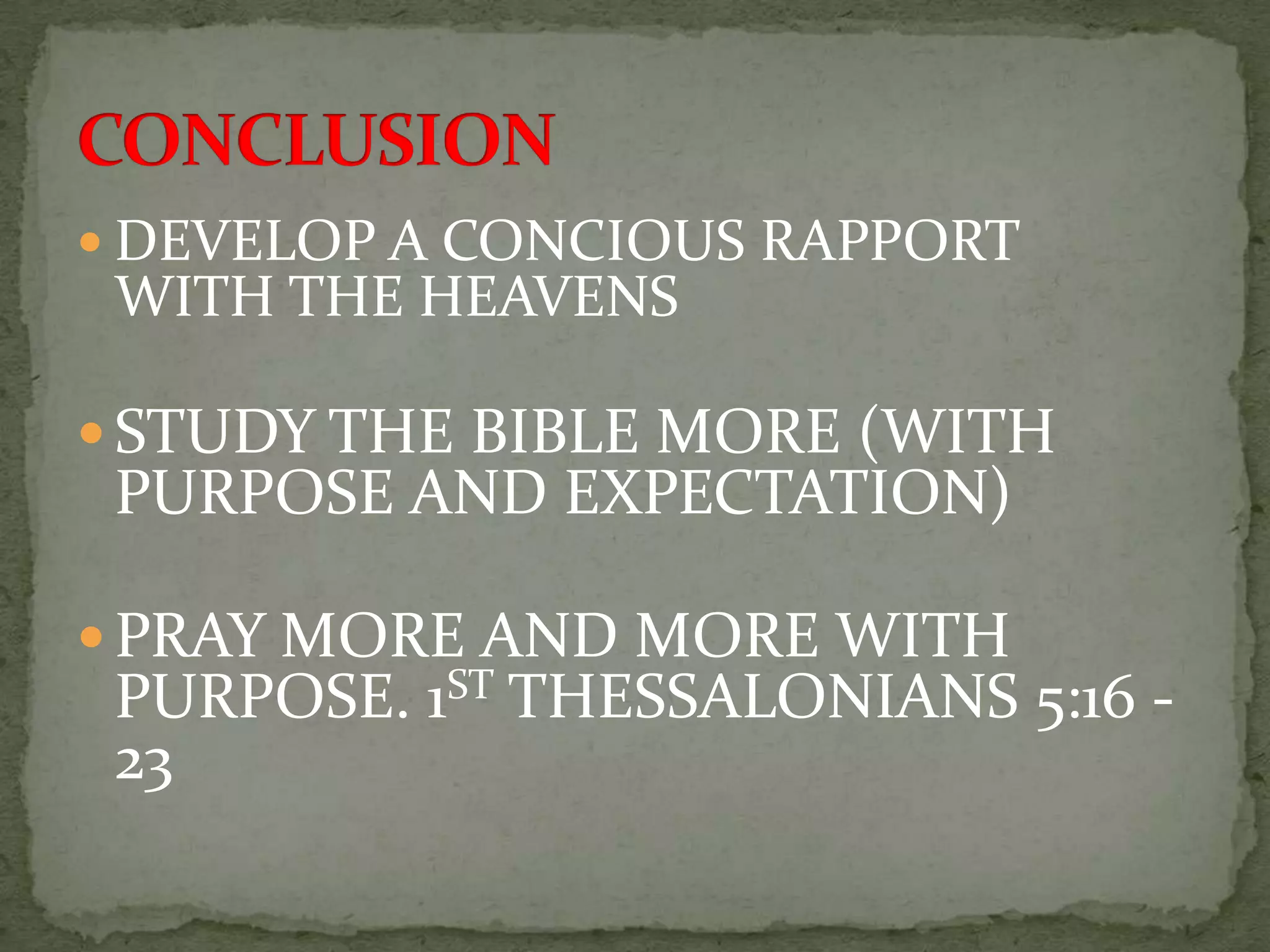  DEVELOP A CONCIOUS RAPPORT
 WITH THE HEAVENS

 STUDY THE BIBLE MORE (WITH
 PURPOSE AND EXPECTATION)

 PRAY MORE AND MORE WITH
 PURPOSE. 1ST THESSALONIANS 5:16 -
 23
 