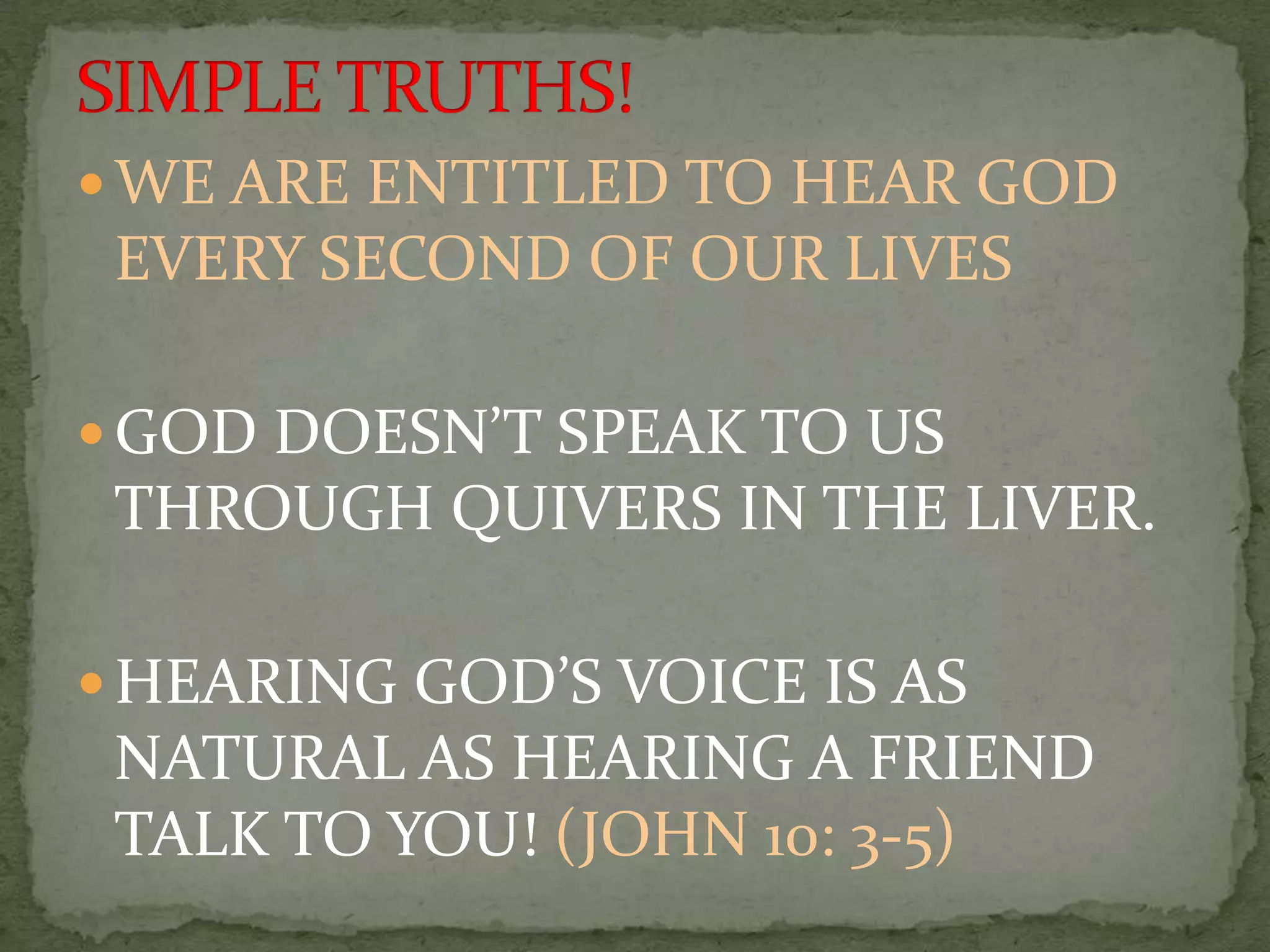  WE ARE ENTITLED TO HEAR GOD
 EVERY SECOND OF OUR LIVES

 GOD DOESN’T SPEAK TO US
 THROUGH QUIVERS IN THE LIVER.

 HEARING GOD’S VOICE IS AS
 NATURAL AS HEARING A FRIEND
 TALK TO YOU! (JOHN 10: 3-5)
 