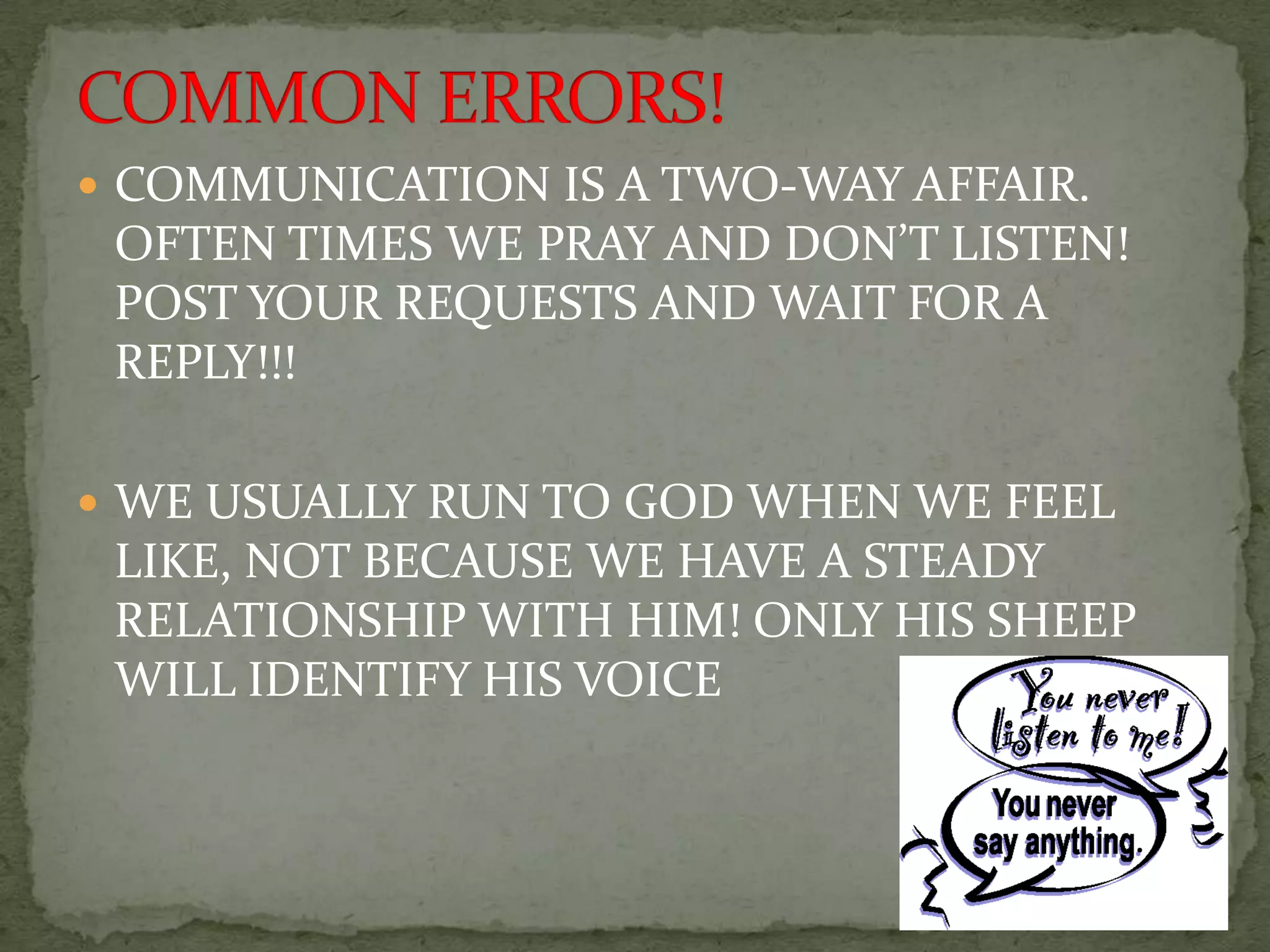  COMMUNICATION IS A TWO-WAY AFFAIR.
 OFTEN TIMES WE PRAY AND DON’T LISTEN!
 POST YOUR REQUESTS AND WAIT FOR A
 REPLY!!!

 WE USUALLY RUN TO GOD WHEN WE FEEL
 LIKE, NOT BECAUSE WE HAVE A STEADY
 RELATIONSHIP WITH HIM! ONLY HIS SHEEP
 WILL IDENTIFY HIS VOICE
 