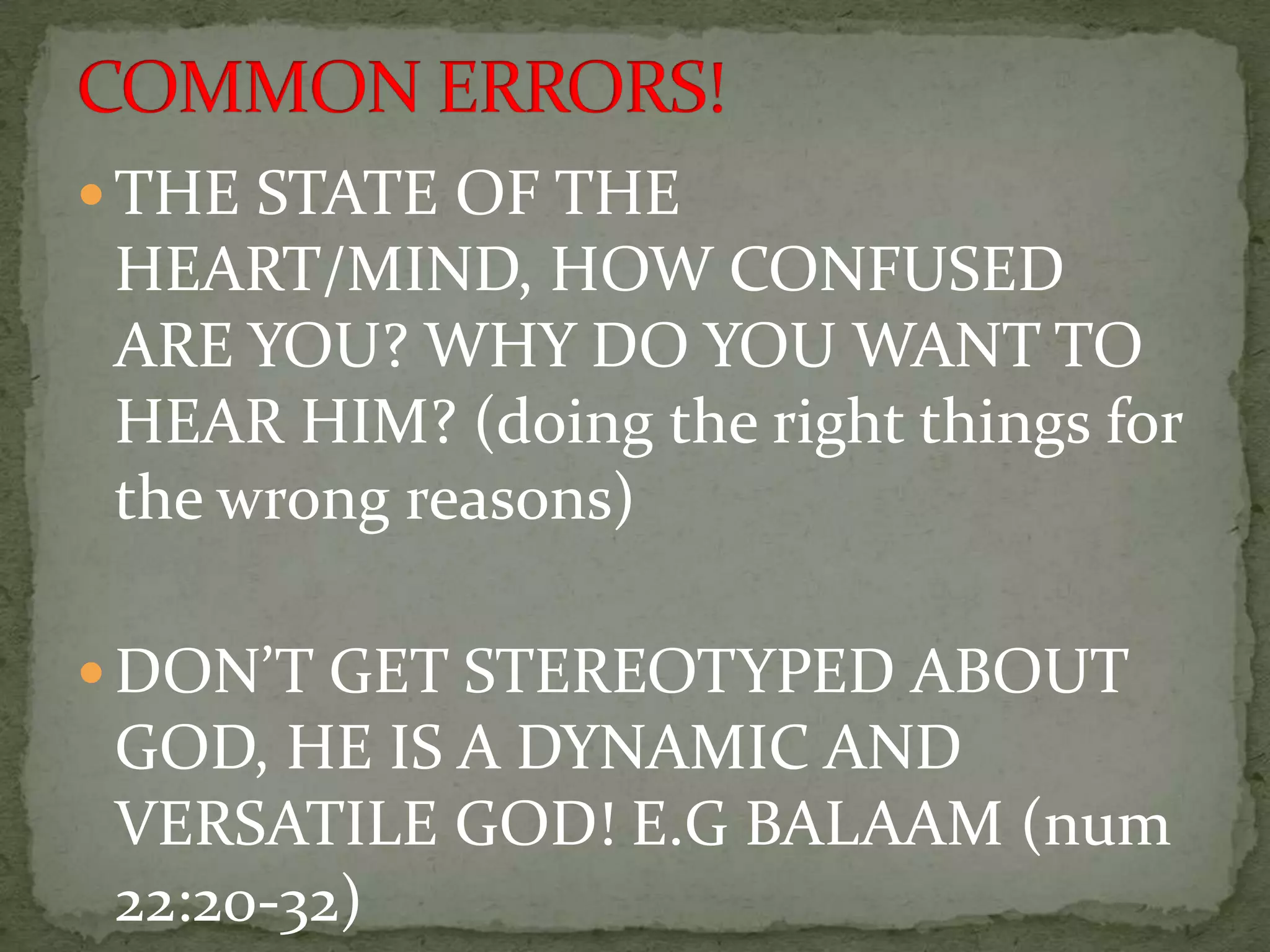  THE STATE OF THE
 HEART/MIND, HOW CONFUSED
 ARE YOU? WHY DO YOU WANT TO
 HEAR HIM? (doing the right things for
 the wrong reasons)

 DON’T GET STEREOTYPED ABOUT
 GOD, HE IS A DYNAMIC AND
 VERSATILE GOD! E.G BALAAM (num
 22:20-32)
 