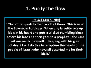 1. Purify the flow
Ezekiel 14:4-5 (NIV)
4 Therefore speak to them and tell them, 'This is what
the Sovereign Lord says: When any Israelite sets up
idols in his heart and puts a wicked stumbling block
before his face and then goes to a prophet, I the Lord
will answer him myself in keeping with his great
idolatry. 5 I will do this to recapture the hearts of the
people of Israel, who have all deserted me for their
idols.'
 