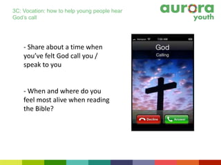 - Share about a time when
you’ve felt God call you /
speak to you
- When and where do you
feel most alive when reading
the Bible?
3C: Vocation: how to help young people hear
God’s call
 