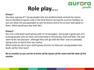 Role play....
Group 1
You have a group of 7 young people who are predominately activists by nature.
You’ve decided to spend a day in the Peak District during the summer holidays so
you can allow the young people to start to dream and to try to hear God speak to
them. What would your day look like?
Group 2
You run a mid-week youth group with 12-15 teenagers. You’ve got a good core of 5-
6 young people who are keen and interested in Christianity, God and faith. The rest
seem to be non-plussed – although they will ‘go with the flow’ and are probably
taking more on board than you realise.
What could you do in your youth group sessions to help your young people hear
God’s call for their lives?
Be as creative as you can be in terms of the layout of the room and the style of the
session.
 