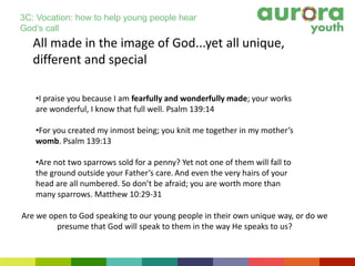 All made in the image of God...yet all unique,
different and special
•I praise you because I am fearfully and wonderfully made; your works
are wonderful, I know that full well. Psalm 139:14
•For you created my inmost being; you knit me together in my mother’s
womb. Psalm 139:13
•Are not two sparrows sold for a penny? Yet not one of them will fall to
the ground outside your Father’s care. And even the very hairs of your
head are all numbered. So don’t be afraid; you are worth more than
many sparrows. Matthew 10:29-31
Are we open to God speaking to our young people in their own unique way, or do we
presume that God will speak to them in the way He speaks to us?
3C: Vocation: how to help young people hear
God’s call
 