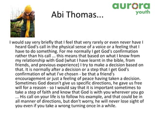 Abi Thomas...
I would say very briefly that I feel that very rarely or even never have I
heard God's call in the physical sense of a voice or a feeling that I
have to do something. For me normally I get God's confirmation
rather than his call ... this means that based on what I know from
my relationship with God (what I have learnt in the bible, from
friends, and previous experience) I try to make a decision based on
that. It is normally after a decision or a step that I get God's
confirmation of what I've chosen - be that a friend's
encouragement or just a feeling of peace having taken a decision.
Sometimes God doesn't give us specific directions, he gave us free
will for a reason - so I would say that it is important sometimes to
take a step of faith and know that God is with you wherever you go
... His call on your life is to follow his example, and that could be in
all manner of directions, but don't worry, he will never lose sight of
you even if you take a wrong turning once in a while.
 