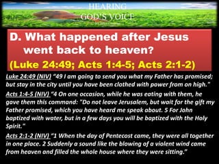 D. What happened after Jesus
went back to heaven?
(Luke 24:49; Acts 1:4-5; Acts 2:1-2)
Luke 24:49 (NIV) “49 I am going to send you what my Father has promised;
but stay in the city until you have been clothed with power from on high."
Acts 1:4-5 (NIV) “4 On one occasion, while he was eating with them, he
gave them this command: "Do not leave Jerusalem, but wait for the gift my
Father promised, which you have heard me speak about. 5 For John
baptized with water, but in a few days you will be baptized with the Holy
Spirit."
Acts 2:1-2 (NIV) “1 When the day of Pentecost came, they were all together
in one place. 2 Suddenly a sound like the blowing of a violent wind came
from heaven and filled the whole house where they were sitting.”
HEARING
GOD’S VOICE
BY Helen Coromina
 