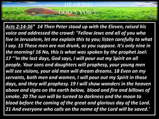 HEARING
GOD’S VOICE
BY Helen Coromina
Acts 2:14-36” 14 Then Peter stood up with the Eleven, raised his
voice and addressed the crowd: "Fellow Jews and all of you who
live in Jerusalem, let me explain this to you; listen carefully to what
I say. 15 These men are not drunk, as you suppose. It's only nine in
the morning! 16 No, this is what was spoken by the prophet Joel:
17 "'In the last days, God says, I will pour out my Spirit on all
people. Your sons and daughters will prophesy, your young men
will see visions, your old men will dream dreams. 18 Even on my
servants, both men and women, I will pour out my Spirit in those
days, and they will prophesy. 19 I will show wonders in the heaven
above and signs on the earth below, blood and fire and billows of
smoke. 20 The sun will be turned to darkness and the moon to
blood before the coming of the great and glorious day of the Lord.
21 And everyone who calls on the name of the Lord will be saved.'
 