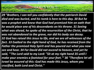 HEARING
GOD’S VOICE
BY Helen Coromina
29 "Brothers, I can tell you confidently that the patriarch David
died and was buried, and his tomb is here to this day. 30 But he
was a prophet and knew that God had promised him on oath that
he would place one of his descendants on his throne. 31 Seeing
what was ahead, he spoke of the resurrection of the Christ, that he
was not abandoned to the grave, nor did his body see decay.
32 God has raised this Jesus to life, and we are all witnesses of the
fact. 33 Exalted to the right hand of God, he has received from the
Father the promised Holy Spirit and has poured out what you now
see and hear. 34 For David did not ascend to heaven, and yet he
said, "'The Lord said to my Lord: "Sit at my right hand 35 until I
make your enemies a footstool for your feet."‘ 36 "Therefore let all
Israel be assured of this: God has made this Jesus, whom you
crucified, both Lord and Christ."
 
