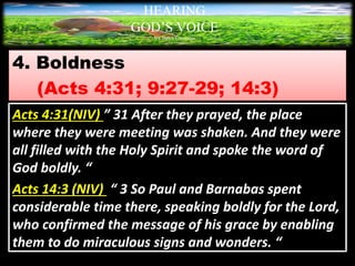 4. Boldness
(Acts 4:31; 9:27-29; 14:3)
HEARING
GOD’S VOICE
BY Helen Coromina
Acts 4:31(NIV) ” 31 After they prayed, the place
where they were meeting was shaken. And they were
all filled with the Holy Spirit and spoke the word of
God boldly. “
Acts 14:3 (NIV) “ 3 So Paul and Barnabas spent
considerable time there, speaking boldly for the Lord,
who confirmed the message of his grace by enabling
them to do miraculous signs and wonders. “
 