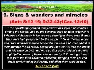 6. Signs & wonders and miracles
(Acts 5:12-16; 9:32-43;1Cor. 12:10)
HEARING
GOD’S VOICE
BY Helen Coromina
12 The apostles performed many miraculous signs and wonders
among the people. And all the believers used to meet together in
Solomon's Colonnade. 13 No one else dared join them, even though
they were highly regarded by the people. 14 Nevertheless, more
and more men and women believed in the Lord and were added to
their number. 15 As a result, people brought the sick into the streets
and laid them on beds and mats so that at least Peter's shadow
might fall on some of them as he passed by. 16 Crowds gathered
also from the towns around Jerusalem, bringing their sick and
those tormented by evil spirits, and all of them were healed.
Acts 5:12-16 (NIV)
 