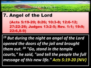 7. Angel of the Lord
(Acts 5:19-20; 8:26; 10:3-8; 12:6-12;
27:22-26; Judges 13:2-5; Rev. 1:1; 19:9;
22:6,8-9)
HEARING
GOD’S VOICE
BY Helen Coromina
19 But during the night an angel of the Lord
opened the doors of the jail and brought
them out. 20 "Go, stand in the temple
courts," he said, "and tell the people the full
message of this new life." Acts 5:19-20 (NIV)
 