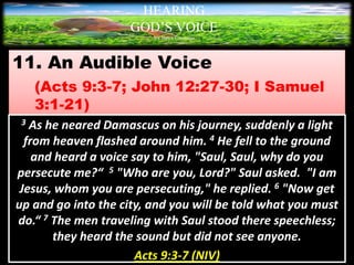 11. An Audible Voice
(Acts 9:3-7; John 12:27-30; I Samuel
3:1-21)
HEARING
GOD’S VOICE
BY Helen Coromina
3 As he neared Damascus on his journey, suddenly a light
from heaven flashed around him. 4 He fell to the ground
and heard a voice say to him, "Saul, Saul, why do you
persecute me?“ 5 "Who are you, Lord?" Saul asked. "I am
Jesus, whom you are persecuting," he replied. 6 "Now get
up and go into the city, and you will be told what you must
do.“ 7 The men traveling with Saul stood there speechless;
they heard the sound but did not see anyone.
Acts 9:3-7 (NIV)
 
