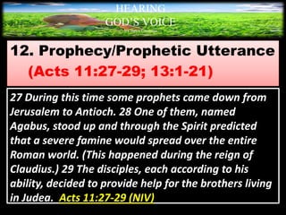 12. Prophecy/Prophetic Utterance
(Acts 11:27-29; 13:1-21)
HEARING
GOD’S VOICE
BY Helen Coromina
27 During this time some prophets came down from
Jerusalem to Antioch. 28 One of them, named
Agabus, stood up and through the Spirit predicted
that a severe famine would spread over the entire
Roman world. (This happened during the reign of
Claudius.) 29 The disciples, each according to his
ability, decided to provide help for the brothers living
in Judea. Acts 11:27-29 (NIV)
 