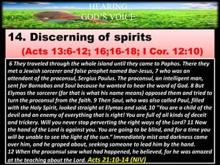 14. Discerning of spirits
(Acts 13:6-12; 16;16-18; I Cor. 12:10)
HEARING
GOD’S VOICE
BY Helen Coromina
6 They traveled through the whole island until they came to Paphos. There they
met a Jewish sorcerer and false prophet named Bar-Jesus, 7 who was an
attendant of the proconsul, Sergius Paulus. The proconsul, an intelligent man,
sent for Barnabas and Saul because he wanted to hear the word of God. 8 But
Elymas the sorcerer (for that is what his name means) opposed them and tried to
turn the proconsul from the faith. 9 Then Saul, who was also called Paul, filled
with the Holy Spirit, looked straight at Elymas and said, 10 "You are a child of the
devil and an enemy of everything that is right! You are full of all kinds of deceit
and trickery. Will you never stop perverting the right ways of the Lord? 11 Now
the hand of the Lord is against you. You are going to be blind, and for a time you
will be unable to see the light of the sun.“ Immediately mist and darkness came
over him, and he groped about, seeking someone to lead him by the hand.
12 When the proconsul saw what had happened, he believed, for he was amazed
at the teaching about the Lord. Acts 21:10-14 (NIV)
 