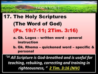 17. The Holy Scriptures
(The Word of God)
(Ps. 19:7-11; 2Tim. 3:16)
a. Gk. Logos – written word – general
instruction
b. Gk. Rhema – quickened word – specific &
personal
HEARING
GOD’S VOICE
BY Helen Coromina
“16 All Scripture is God-breathed and is useful for
teaching, rebuking, correcting and training in
righteousness, “ 2 Tim. 3:16 (NIV)
 