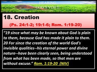18. Creation
(Ps. 24:1-2; 19:1-6; Rom. 1:19-20)
HEARING
GOD’S VOICE
BY Helen Coromina
“19 since what may be known about God is plain
to them, because God has made it plain to them.
20 For since the creation of the world God's
invisible qualities--his eternal power and divine
nature--have been clearly seen, being understood
from what has been made, so that men are
without excuse.” Rom. 1:19-20 (NIV)
 