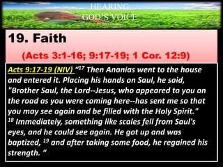 19. Faith
(Acts 3:1-16; 9:17-19; 1 Cor. 12:9)
HEARING
GOD’S VOICE
BY Helen Coromina
Acts 9:17-19 (NIV) “17 Then Ananias went to the house
and entered it. Placing his hands on Saul, he said,
"Brother Saul, the Lord--Jesus, who appeared to you on
the road as you were coming here--has sent me so that
you may see again and be filled with the Holy Spirit."
18 Immediately, something like scales fell from Saul's
eyes, and he could see again. He got up and was
baptized, 19 and after taking some food, he regained his
strength. “
 