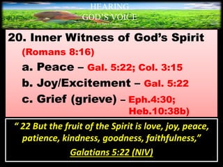 20. Inner Witness of God’s Spirit
(Romans 8:16)
a. Peace – Gal. 5:22; Col. 3:15
b. Joy/Excitement – Gal. 5:22
c. Grief (grieve) – Eph.4:30;
Heb.10:38b)
HEARING
GOD’S VOICE
BY Helen Coromina
“ 22 But the fruit of the Spirit is love, joy, peace,
patience, kindness, goodness, faithfulness,”
Galatians 5:22 (NIV)
 