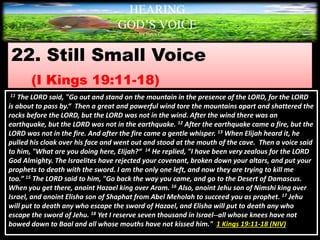 22. Still Small Voice
(I Kings 19:11-18)
HEARING
GOD’S VOICE
BY Helen Coromina
11 The LORD said, "Go out and stand on the mountain in the presence of the LORD, for the LORD
is about to pass by.“ Then a great and powerful wind tore the mountains apart and shattered the
rocks before the LORD, but the LORD was not in the wind. After the wind there was an
earthquake, but the LORD was not in the earthquake. 12 After the earthquake came a fire, but the
LORD was not in the fire. And after the fire came a gentle whisper. 13 When Elijah heard it, he
pulled his cloak over his face and went out and stood at the mouth of the cave. Then a voice said
to him, "What are you doing here, Elijah?“ 14 He replied, "I have been very zealous for the LORD
God Almighty. The Israelites have rejected your covenant, broken down your altars, and put your
prophets to death with the sword. I am the only one left, and now they are trying to kill me
too.” 15 The LORD said to him, "Go back the way you came, and go to the Desert of Damascus.
When you get there, anoint Hazael king over Aram. 16 Also, anoint Jehu son of Nimshi king over
Israel, and anoint Elisha son of Shaphat from Abel Meholah to succeed you as prophet. 17 Jehu
will put to death any who escape the sword of Hazael, and Elisha will put to death any who
escape the sword of Jehu. 18 Yet I reserve seven thousand in Israel--all whose knees have not
bowed down to Baal and all whose mouths have not kissed him." 1 Kings 19:11-18 (NIV)
 