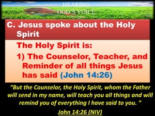 C. Jesus spoke about the Holy
Spirit
The Holy Spirit is:
1) The Counselor, Teacher, and
Reminder of all things Jesus
has said (John 14:26)
“But the Counselor, the Holy Spirit, whom the Father
will send in my name, will teach you all things and will
remind you of everything I have said to you. “
John 14:26 (NIV)
HEARING
GOD’S VOICE
BY Helen Coromina
 