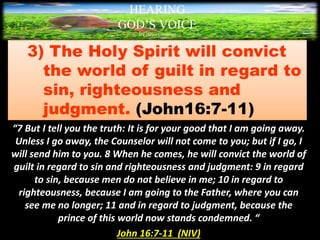 3) The Holy Spirit will convict
the world of guilt in regard to
sin, righteousness and
judgment. (John16:7-11)
“7 But I tell you the truth: It is for your good that I am going away.
Unless I go away, the Counselor will not come to you; but if I go, I
will send him to you. 8 When he comes, he will convict the world of
guilt in regard to sin and righteousness and judgment: 9 in regard
to sin, because men do not believe in me; 10 in regard to
righteousness, because I am going to the Father, where you can
see me no longer; 11 and in regard to judgment, because the
prince of this world now stands condemned. “
John 16:7-11 (NIV)
HEARING
GOD’S VOICE
BY Helen Coromina
 