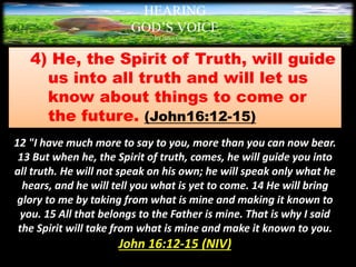 4) He, the Spirit of Truth, will guide
us into all truth and will let us
know about things to come or
the future. (John16:12-15)
12 "I have much more to say to you, more than you can now bear.
13 But when he, the Spirit of truth, comes, he will guide you into
all truth. He will not speak on his own; he will speak only what he
hears, and he will tell you what is yet to come. 14 He will bring
glory to me by taking from what is mine and making it known to
you. 15 All that belongs to the Father is mine. That is why I said
the Spirit will take from what is mine and make it known to you.
John 16:12-15 (NIV)
HEARING
GOD’S VOICE
BY Helen Coromina
 