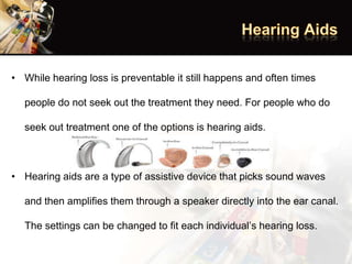• While hearing loss is preventable it still happens and often times
people do not seek out the treatment they need. For people who do
seek out treatment one of the options is hearing aids.
• Hearing aids are a type of assistive device that picks sound waves
and then amplifies them through a speaker directly into the ear canal.
The settings can be changed to fit each individual’s hearing loss.
 